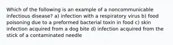 Which of the following is an example of a noncommunicable infectious disease? a) infection with a respiratory virus b) food poisoning due to a preformed bacterial toxin in food c) skin infection acquired from a dog bite d) infection acquired from the stick of a contaminated needle