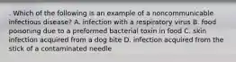 . Which of the following is an example of a noncommunicable infectious disease? A. infection with a respiratory virus B. food poisoning due to a preformed bacterial toxin in food C. skin infection acquired from a dog bite D. infection acquired from the stick of a contaminated needle