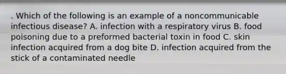 . Which of the following is an example of a noncommunicable infectious disease? A. infection with a respiratory virus B. food poisoning due to a preformed bacterial toxin in food C. skin infection acquired from a dog bite D. infection acquired from the stick of a contaminated needle