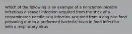 Which of the following is an example of a noncommunicable infectious disease? infection acquired from the stick of a contaminated needle skin infection acquired from a dog bite food poisoning due to a preformed bacterial toxin in food infection with a respiratory virus