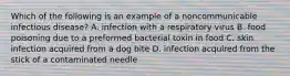 Which of the following is an example of a noncommunicable infectious disease? A. infection with a respiratory virus B. food poisoning due to a preformed bacterial toxin in food C. skin infection acquired from a dog bite D. infection acquired from the stick of a contaminated needle