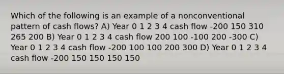 Which of the following is an example of a nonconventional pattern of cash flows? A) Year 0 1 2 3 4 cash flow -200 150 310 265 200 B) Year 0 1 2 3 4 cash flow 200 100 -100 200 -300 C) Year 0 1 2 3 4 cash flow -200 100 100 200 300 D) Year 0 1 2 3 4 cash flow -200 150 150 150 150