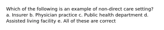 Which of the following is an example of non-direct care setting? a. Insurer b. Physician practice c. Public health department d. Assisted living facility e. All of these are correct