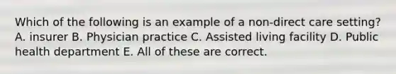 Which of the following is an example of a non-direct care setting? A. insurer B. Physician practice C. Assisted living facility D. Public health department E. All of these are correct.