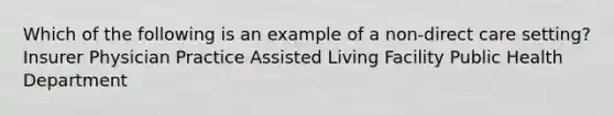 Which of the following is an example of a non-direct care setting? Insurer Physician Practice Assisted Living Facility Public Health Department