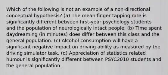 Which of the following is not an example of a non-directional conceptual hypothesis? (a) The mean ﬁnger tapping rate is signiﬁcantly different between ﬁrst-year psychology students and the population of neurologically intact people. (b) Time spent daydreaming (in minutes) does differ between this class and the general population. (c) Alcohol consumption will have a signiﬁcant negative impact on driving ability as measured by the driving simulator task. (d) Appreciation of statistics related humour is signiﬁcantly different between PSYC2010 students and the general population.