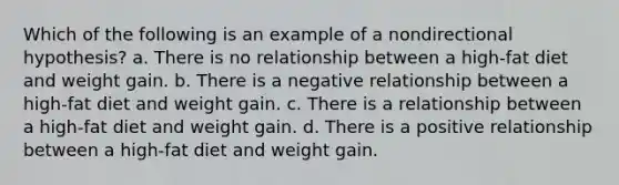 Which of the following is an example of a nondirectional hypothesis? a. There is no relationship between a high-fat diet and weight gain. b. There is a negative relationship between a high-fat diet and weight gain. c. There is a relationship between a high-fat diet and weight gain. d. There is a positive relationship between a high-fat diet and weight gain.