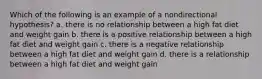 Which of the following is an example of a nondirectional hypothesis? a. there is no relationship between a high fat diet and weight gain b. there is a positive relationship between a high fat diet and weight gain c. there is a negative relationship between a high fat diet and weight gain d. there is a relationship between a high fat diet and weight gain