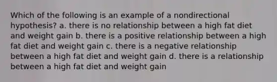 Which of the following is an example of a nondirectional hypothesis? a. there is no relationship between a high fat diet and weight gain b. there is a positive relationship between a high fat diet and weight gain c. there is a negative relationship between a high fat diet and weight gain d. there is a relationship between a high fat diet and weight gain