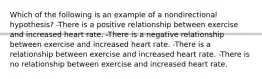 Which of the following is an example of a nondirectional hypothesis? -There is a positive relationship between exercise and increased heart rate. -There is a negative relationship between exercise and increased heart rate. -There is a relationship between exercise and increased heart rate. -There is no relationship between exercise and increased heart rate.