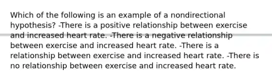 Which of the following is an example of a nondirectional hypothesis? -There is a positive relationship between exercise and increased heart rate. -There is a negative relationship between exercise and increased heart rate. -There is a relationship between exercise and increased heart rate. -There is no relationship between exercise and increased heart rate.