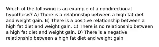 Which of the following is an example of a nondirectional hypothesis? A) There is a relationship between a high fat diet and weight gain. B) There is a positive relationship between a high fat diet and weight gain. C) There is no relationship between a high fat diet and weight gain. D) There is a negative relationship between a high fat diet and weight gain.