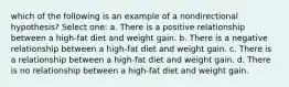 which of the following is an example of a nondirectional hypothesis? Select one: a. There is a positive relationship between a high-fat diet and weight gain. b. There is a negative relationship between a high-fat diet and weight gain. c. There is a relationship between a high-fat diet and weight gain. d. There is no relationship between a high-fat diet and weight gain.