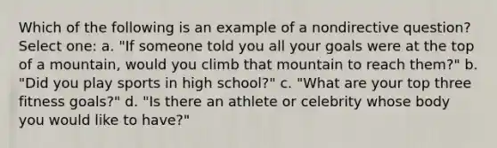 Which of the following is an example of a nondirective question? Select one: a. "If someone told you all your goals were at the top of a mountain, would you climb that mountain to reach them?" b. "Did you play sports in high school?" c. "What are your top three fitness goals?" d. "Is there an athlete or celebrity whose body you would like to have?"