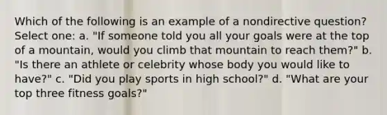 Which of the following is an example of a nondirective question? Select one: a. "If someone told you all your goals were at the top of a mountain, would you climb that mountain to reach them?" b. "Is there an athlete or celebrity whose body you would like to have?" c. "Did you play sports in high school?" d. "What are your top three fitness goals?"