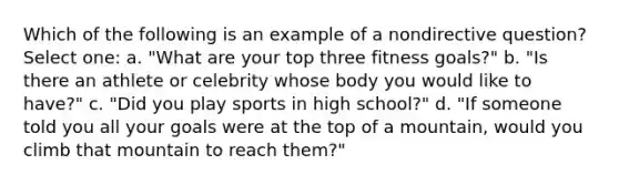 Which of the following is an example of a nondirective question? Select one: a. "What are your top three fitness goals?" b. "Is there an athlete or celebrity whose body you would like to have?" c. "Did you play sports in high school?" d. "If someone told you all your goals were at the top of a mountain, would you climb that mountain to reach them?"