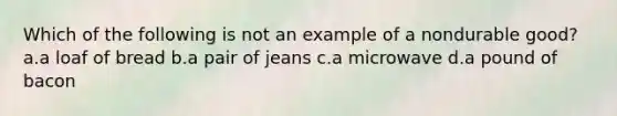 Which of the following is not an example of a nondurable good? a.a loaf of bread b.a pair of jeans c.a microwave d.a pound of bacon