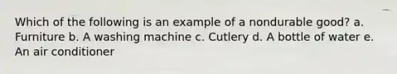 Which of the following is an example of a nondurable good? a. Furniture b. A washing machine c. Cutlery d. A bottle of water e. An air conditioner