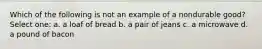 Which of the following is not an example of a nondurable good? Select one: a. a loaf of bread b. a pair of jeans c. a microwave d. a pound of bacon