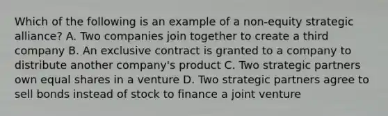 Which of the following is an example of a non-equity strategic alliance? A. Two companies join together to create a third company B. An exclusive contract is granted to a company to distribute another company's product C. Two strategic partners own equal shares in a venture D. Two strategic partners agree to sell bonds instead of stock to finance a joint venture