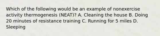 Which of the following would be an example of nonexercise activity thermogenesis (NEAT)? A. Cleaning the house B. Doing 20 minutes of resistance training C. Running for 5 miles D. Sleeping