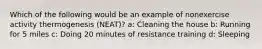 Which of the following would be an example of nonexercise activity thermogenesis (NEAT)? a: Cleaning the house b: Running for 5 miles c: Doing 20 minutes of resistance training d: Sleeping