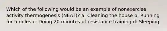 Which of the following would be an example of nonexercise activity thermogenesis (NEAT)? a: Cleaning the house b: Running for 5 miles c: Doing 20 minutes of resistance training d: Sleeping