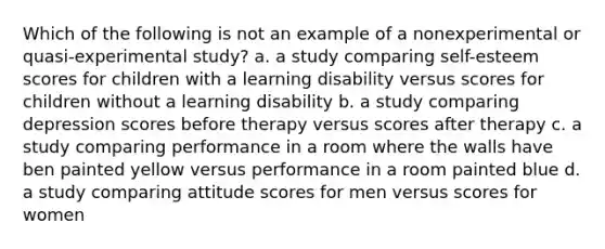 Which of the following is not an example of a nonexperimental or quasi-experimental study? a. a study comparing self-esteem scores for children with a learning disability versus scores for children without a learning disability b. a study comparing depression scores before therapy versus scores after therapy c. a study comparing performance in a room where the walls have ben painted yellow versus performance in a room painted blue d. a study comparing attitude scores for men versus scores for women