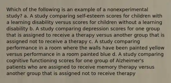 Which of the following is an example of a nonexperimental study? a. A study comparing self-esteem scores for children with a learning disability versus scores for children without a learning disability b. A study comparing depression scores for one group that is assigned to receive a therapy versus another group that is assigned not to receive a therapy c. A study comparing performance in a room where the walls have been painted yellow versus performance in a room painted blue d. A study comparing cognitive functioning scores for one group of Alzheimer's patients who are assigned to receive memory therapy versus another group that is assigned not to receive therapy