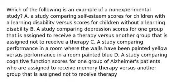 Which of the following is an example of a nonexperimental study? A. a study comparing self-esteem scores for children with a learning disability versus scores for children without a learning disability B. A study comparing depression scores for one group that is assigned to receive a therapy versus another group that is assigned not to receive a therapy C. A study comparing performance in a room where the walls have been painted yellow versus performance in a room painted blue D. A study comparing cognitive function scores for one group of Alzheimer's patients who are assigned to receive memory therapy versus another group that is assigned not to receive therapy