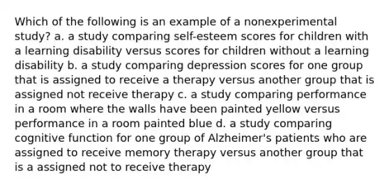 Which of the following is an example of a nonexperimental study? a. a study comparing self-esteem scores for children with a learning disability versus scores for children without a learning disability b. a study comparing depression scores for one group that is assigned to receive a therapy versus another group that is assigned not receive therapy c. a study comparing performance in a room where the walls have been painted yellow versus performance in a room painted blue d. a study comparing cognitive function for one group of Alzheimer's patients who are assigned to receive memory therapy versus another group that is a assigned not to receive therapy