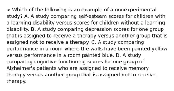 > Which of the following is an example of a nonexperimental study? A. A study comparing self-esteem scores for children with a learning disability versus scores for children without a learning disability. B. A study comparing depression scores for one group that is assigned to receive a therapy versus another group that is assigned not to receive a therapy. C. A study comparing performance in a room where the walls have been painted yellow versus performance in a room painted blue. D. A study comparing cognitive functioning scores for one group of Alzheimer's patients who are assigned to receive memory therapy versus another group that is assigned not to receive therapy.