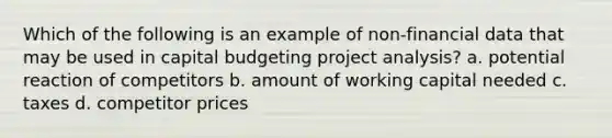 Which of the following is an example of non-financial data that may be used in capital budgeting project analysis? a. potential reaction of competitors b. amount of working capital needed c. taxes d. competitor prices