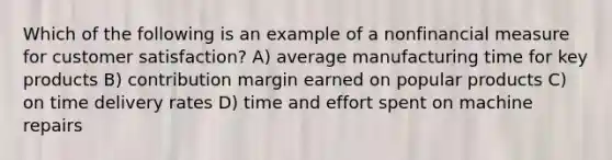 Which of the following is an example of a nonfinancial measure for customer satisfaction? A) average manufacturing time for key products B) contribution margin earned on popular products C) on time delivery rates D) time and effort spent on machine repairs