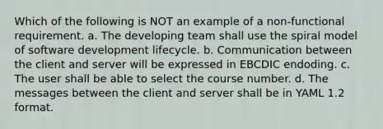 Which of the following is NOT an example of a non-functional requirement. a. The developing team shall use the spiral model of software development lifecycle. b. Communication between the client and server will be expressed in EBCDIC endoding. c. The user shall be able to select the course number. d. The messages between the client and server shall be in YAML 1.2 format.