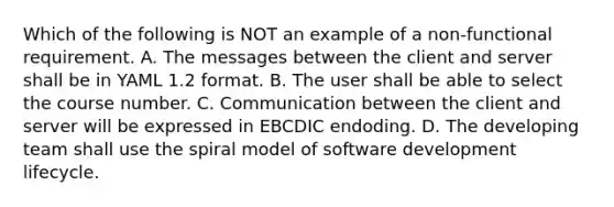 Which of the following is NOT an example of a non-functional requirement. A. The messages between the client and server shall be in YAML 1.2 format. B. The user shall be able to select the course number. C. Communication between the client and server will be expressed in EBCDIC endoding. D. The developing team shall use the spiral model of software development lifecycle.