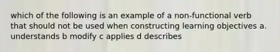 which of the following is an example of a non-functional verb that should not be used when constructing learning objectives a. understands b modify c applies d describes