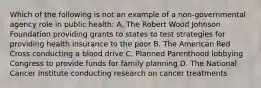 Which of the following is not an example of a non-governmental agency role in public health: A. The Robert Wood Johnson Foundation providing grants to states to test strategies for providing health insurance to the poor B. The American Red Cross conducting a blood drive C. Planned Parenthood lobbying Congress to provide funds for family planning D. The National Cancer Institute conducting research on cancer treatments