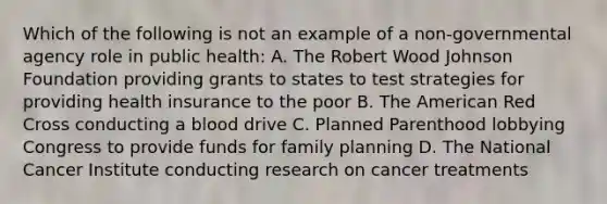 Which of the following is not an example of a non-governmental agency role in public health: A. The Robert Wood Johnson Foundation providing grants to states to test strategies for providing health insurance to the poor B. The American Red Cross conducting a blood drive C. Planned Parenthood lobbying Congress to provide funds for family planning D. The National Cancer Institute conducting research on cancer treatments