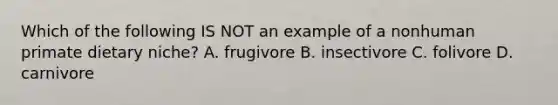 Which of the following IS NOT an example of a nonhuman primate dietary niche? A. frugivore B. insectivore C. folivore D. carnivore