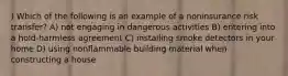 ) Which of the following is an example of a noninsurance risk transfer? A) not engaging in dangerous activities B) entering into a hold-harmless agreement C) installing smoke detectors in your home D) using nonflammable building material when constructing a house