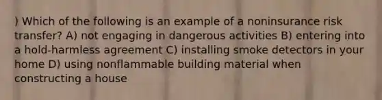 ) Which of the following is an example of a noninsurance risk transfer? A) not engaging in dangerous activities B) entering into a hold-harmless agreement C) installing smoke detectors in your home D) using nonflammable building material when constructing a house