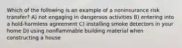 Which of the following is an example of a noninsurance risk transfer? A) not engaging in dangerous activities B) entering into a hold-harmless agreement C) installing smoke detectors in your home D) using nonflammable building material when constructing a house