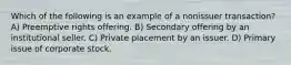 Which of the following is an example of a nonissuer transaction? A) Preemptive rights offering. B) Secondary offering by an institutional seller. C) Private placement by an issuer. D) Primary issue of corporate stock.