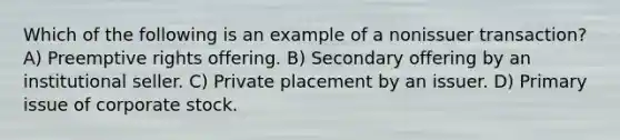 Which of the following is an example of a nonissuer transaction? A) Preemptive rights offering. B) Secondary offering by an institutional seller. C) Private placement by an issuer. D) Primary issue of corporate stock.