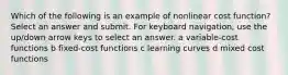 Which of the following is an example of nonlinear cost function? Select an answer and submit. For keyboard navigation, use the up/down arrow keys to select an answer. a variable-cost functions b fixed-cost functions c learning curves d mixed cost functions