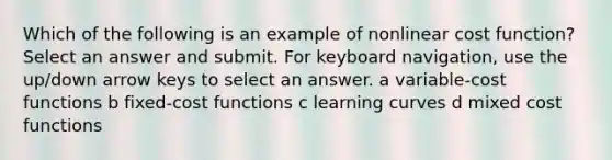 Which of the following is an example of nonlinear cost function? Select an answer and submit. For keyboard navigation, use the up/down arrow keys to select an answer. a variable-cost functions b fixed-cost functions c learning curves d mixed cost functions