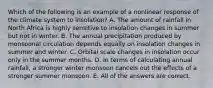 Which of the following is an example of a nonlinear response of the climate system to insolation? A. The amount of rainfall in North Africa is highly sensitive to insolation changes in summer but not in winter. B. The annual precipitation produced by monsoonal circulation depends equally on insolation changes in summer and winter. C. Orbital scale changes in insolation occur only in the summer months. D. In terms of calculating annual rainfall, a stronger winter monsoon cancels out the effects of a stronger summer monsoon. E. All of the answers are correct.