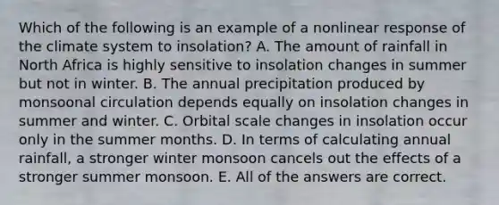 Which of the following is an example of a nonlinear response of the climate system to insolation? A. The amount of rainfall in North Africa is highly sensitive to insolation changes in summer but not in winter. B. The annual precipitation produced by monsoonal circulation depends equally on insolation changes in summer and winter. C. Orbital scale <a href='https://www.questionai.com/knowledge/k9JgTdUbRq-changes-in-insolation' class='anchor-knowledge'>changes in insolation</a> occur only in the summer months. D. In terms of calculating annual rainfall, a stronger winter monsoon cancels out the effects of a stronger summer monsoon. E. All of the answers are correct.