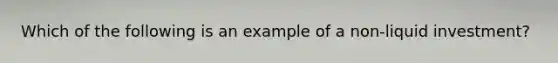 Which of the following is an example of a non-liquid investment?